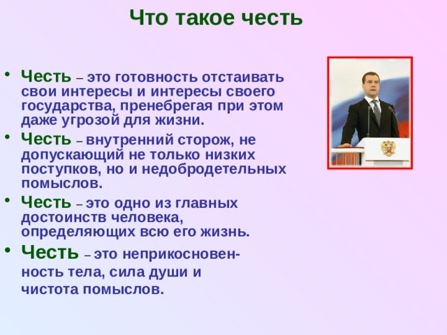 Что такое честь Честь  – это готовность отстаивать свои интересы и интересы своего государства, пренебрегая при этом даже угрозой для жизни. Честь  – внутренний сторож, не допускающий не только низких поступков, но и недобродетельных помыслов. Честь  – это одно из главных достоинств человека, определяющих всю его жизнь. Честь  – это неприкосновен-  ность тела, сила души и  чистота помыслов. 