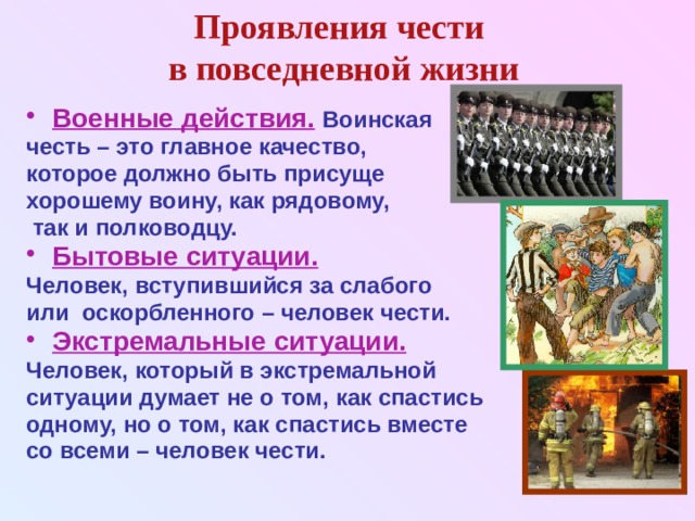 Проявления чести  в повседневной жизни Военные действия.  Воинская честь – это главное качество, которое должно быть присуще хорошему воину, как рядовому,  так и полководцу. Бытовые ситуации.  Человек, вступившийся за слабого или оскорбленного – человек чести. Экстремальные ситуации.  Человек, который в экстремальной ситуации думает не о том, как спастись одному, но о том, как спастись вместе со всеми – человек чести. 
