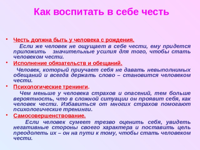 Как воспитать в себе честь Честь должна быть у человека с рождения.   Если же человек не ощущает в себе чести, ему придется приложить значительные усилия для того, чтобы стать человеком чести. Исполнение обязательств и обещаний.   Человек, который приучает себя не давать невыполнимых обещаний и всегда держать слово – становится человеком чести. Психологические тренинги .   Чем меньше у человека страхов и опасений, тем больше вероятность, что в сложной ситуации он проявит себя, как человек чести. Избавиться от многих страхов помогают психологические тренинги. Самосовершенствование.  Если человек сумеет трезво оценить себя, увидеть негативные стороны своего характера и поставить цель преодолеть их – он на пути к тому, чтобы стать человеком чести. 