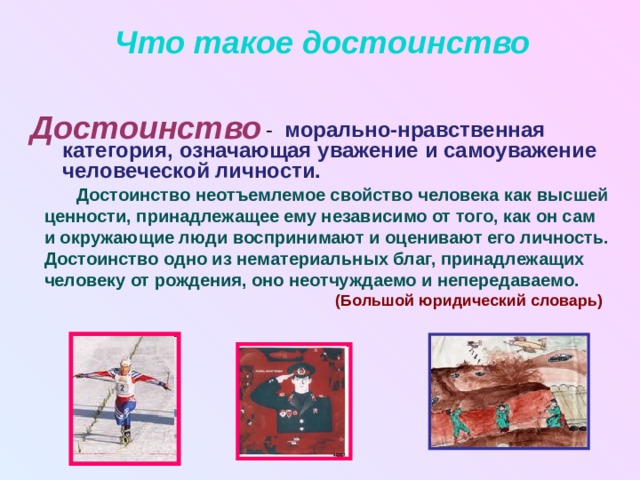 Что такое достоинство Достоинство  - морально-нравственная категория, означающая уважение и самоуважение человеческой личности.  Достоинство неотъемлемое свойство человека как высшей ценности, принадлежащее ему независимо от того, как он сам и окружающие люди воспринимают и оценивают его личность. Достоинство одно из нематериальных благ, принадлежащих человеку от рождения, оно неотчуждаемо и непередаваемо.  (Большой юридический словарь)  
