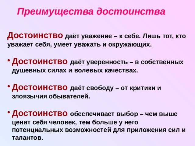 Преимущества достоинства Достоинство даёт уважение – к себе. Лишь тот, кто уважает себя, умеет уважать и окружающих.  Достоинство  даёт уверенность – в собственных душевных силах и волевых качествах.  Достоинство  даёт свободу – от критики и злоязычия обывателей.  Достоинство обеспечивает выбор – чем выше ценит себя человек, тем больше у него потенциальных возможностей для приложения сил и талантов. 