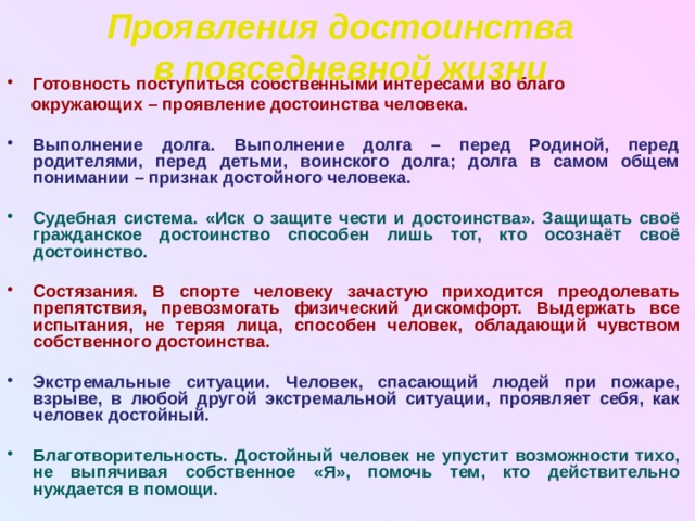 Проявления достоинства в повседневной жизни Готовность поступиться собственными интересами во благо  окружающих – проявление достоинства человека.  Выполнение долга. Выполнение долга – перед Родиной, перед родителями, перед детьми, воинского долга; долга в самом общем понимании – признак достойного человека.  Судебная система. «Иск о защите чести и достоинства». Защищать своё гражданское достоинство способен лишь тот, кто осознаёт своё достоинство.  Состязания. В спорте человеку зачастую приходится преодолевать препятствия, превозмогать физический дискомфорт. Выдержать все испытания, не теряя лица, способен человек, обладающий чувством собственного достоинства.  Экстремальные ситуации. Человек, спасающий людей при пожаре, взрыве, в любой другой экстремальной ситуации, проявляет себя, как человек достойный.  Благотворительность. Достойный человек не упустит возможности тихо, не выпячивая собственное «Я», помочь тем, кто действительно нуждается в помощи. 