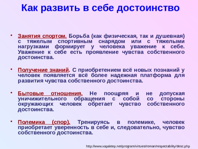 Как развить в себе достоинство Занятия спортом. Борьба (как физическая, так и душевная) с тяжелым спортивным снарядом или с тяжелыми нагрузками формирует у человека уважение к себе. Уважение к себе есть проявление чувства собственного достоинства.  Получение знаний . С приобретением всё новых познаний у человек появляется всё более надежная платформа для развития чувства собственного достоинства.  Бытовые отношения. Не поощряя и не допуская уничижительного обращения с собой со стороны окружающих человек обретает чувство собственного достоинства.  Полемика (спор). Тренируясь в полемике, человек приобретает уверенность в себе и, следовательно, чувство собственного достоинства. http://www.xapaktep.net/program/virtues/roman/respectability/desc.php 