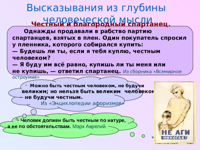 Высказывания из глубины человеческой мысли Честный и благородный спартанец.  Однажды продавали в рабство партию спартанцев, взятых в плен. Один покупатель спросил у пленника, которого собирался купить: —  Будешь ли ты, если я тебя куплю, честным человеком? —  Я буду им всё равно, купишь ли ты меня или не купишь, — ответил спартанец.  Из сборника «Всемирное остроумие»     Можно быть честным человеком, не будучи Можно быть честным человеком, не будучи  великим; но нельзя быть великим человеком, не будучи честным.   Из «Энциклопедии афоризмов»  - Человек должен быть честным по натуре, а не по обстоятельствам.  Марк Аврелий.  