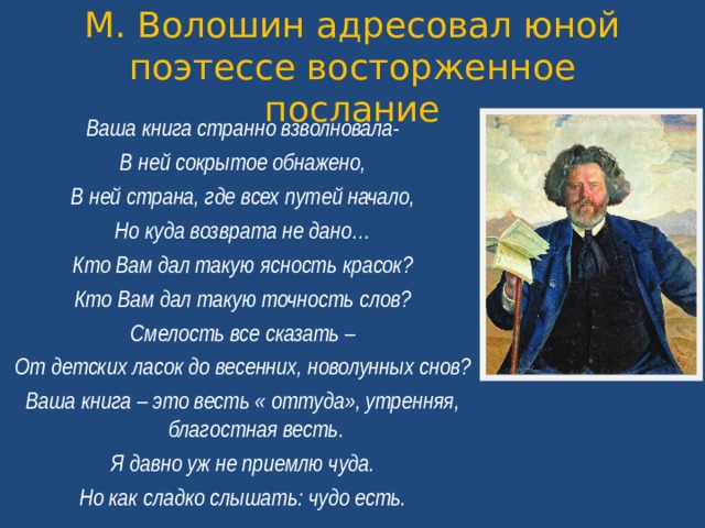 М. Волошин адресовал юной поэтессе восторженное послание Ваша книга странно взволновала- В ней сокрытое обнажено, В ней страна, где всех путей начало, Но куда возврата не дано… Кто Вам дал такую ясность красок? Кто Вам дал такую точность слов? Смелость все сказать – От детских ласок до весенних, новолунных снов? Ваша книга – это весть « оттуда», утренняя, благостная весть. Я давно уж не приемлю чуда. Но как сладко слышать: чудо есть.  