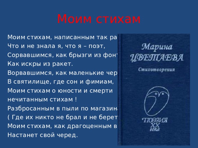 Моим стихам Моим стихам, написанным так рано, Что и не знала я, что я – поэт, Сорвавшимся, как брызги из фонтана, Как искры из ракет. Ворвавшимся, как маленькие черти, В святилище, где сон и фимиам, Моим стихам о юности и смерти нечитанным стихам ! Разбросанным в пыли по магазинам, ( Где их никто не брал и не берет!), Моим стихам, как драгоценным винам, Настанет свой черед. 
