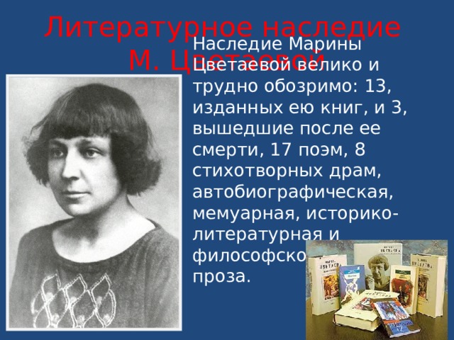 Литературное наследие  М. Цветаевой Наследие Марины Цветаевой велико и трудно обозримо: 13, изданных ею книг, и 3, вышедшие после ее смерти, 17 поэм, 8 стихотворных драм, автобиографическая, мемуарная, историко- литературная и философско-критическая проза. 