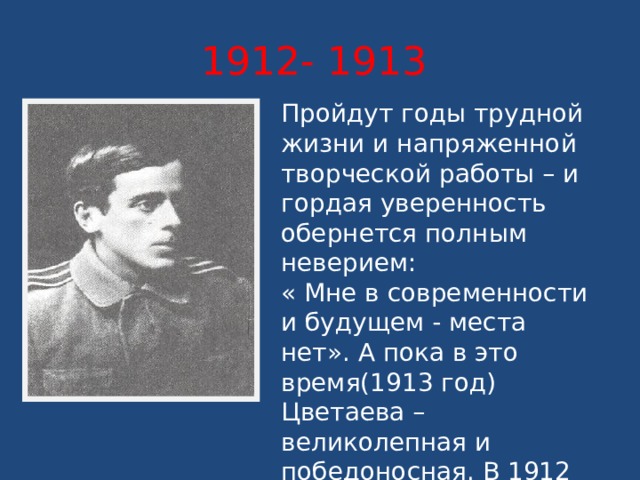 1912- 1913 Пройдут годы трудной жизни и напряженной творческой работы – и гордая уверенность обернется полным неверием: « Мне в современности и будущем - места нет». А пока в это время(1913 год) Цветаева – великолепная и победоносная. В 1912 году она выходит замуж за Сергея Эфрона, друга юности. 