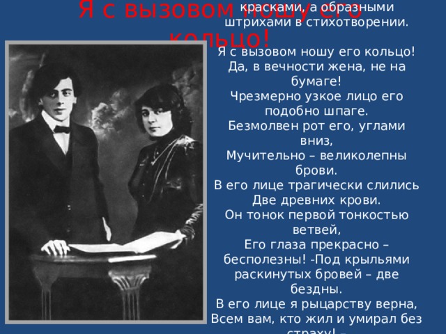 Посмотрите на портрет С. Эфрона, который нарисован не красками, а образными штрихами в стихотворении. Я с вызовом ношу его кольцо! Да, в вечности жена, не на бумаге! Чрезмерно узкое лицо его подобно шпаге. Безмолвен рот его, углами вниз, Мучительно – великолепны брови. В его лице трагически слились Две древних крови. Он тонок первой тонкостью ветвей, Его глаза прекрасно – бесполезны! -Под крыльями раскинутых бровей – две бездны. В его лице я рыцарству верна, Всем вам, кто жил и умирал без страху! – Такие - в роковые времена – Слагают стансы – и идут на плаху. Я с вызовом ношу его кольцо!   