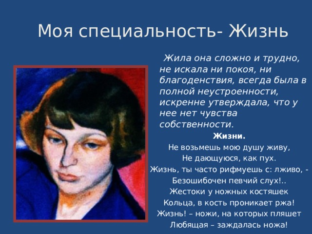  Моя специальность- Жизнь  Жила она сложно и трудно, не искала ни покоя, ни благоденствия, всегда была в полной неустроенности, искренне утверждала, что у нее нет чувства собственности. Жизни. Не возьмешь мою душу живу, Не дающуюся, как пух. Жизнь, ты часто рифмуешь с: лживо, - Безошибочен певчий слух!.. Жестоки у ножных костяшек Кольца, в кость проникает ржа! Жизнь! – ножи, на которых пляшет Любящая – заждалась ножа! 