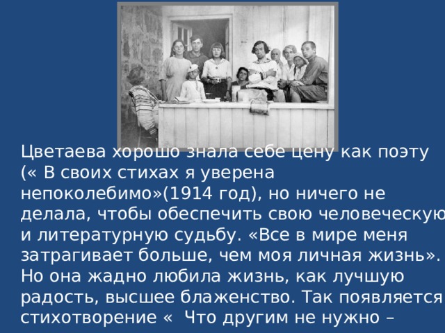 Цветаева хорошо знала себе цену как поэту (« В своих стихах я уверена непоколебимо»(1914 год), но ничего не делала, чтобы обеспечить свою человеческую и литературную судьбу. «Все в мире меня затрагивает больше, чем моя личная жизнь». Но она жадно любила жизнь, как лучшую радость, высшее блаженство. Так появляется стихотворение « Что другим не нужно – несите мне». 