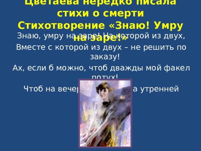 Цветаева нередко писала стихи о смерти  Стихотворение «Знаю! Умру на заре!» Знаю, умру на заре! На которой из двух, Вместе с которой из двух – не решить по заказу! Ах, если б можно, чтоб дважды мой факел потух! Чтоб на вечерней заре и на утренней сразу!.. 