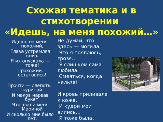  Схожая тематика и в стихотворении  «Идешь, на меня похожий…»   Не думай, что здесь — могила,  Что я появлюсь, грозя…  Я слишком сама любила  Смеяться, когда нельзя! И кровь приливала к коже,  И кудри мои вились…  Я тоже была, прохожий!  Прохожий, остановись! Идешь на меня похожий,  Глаза устремляя вниз.  Я их опускала — тоже!  Прохожий, остановись! Прочти — слепоты куриной  И маков нарвав букет,  Что звали меня Мариной  И сколько мне было лет. 