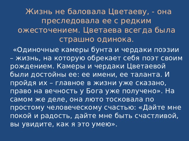  Жизнь не баловала Цветаеву, - она преследовала ее с редким ожесточением. Цветаева всегда была страшно одинока.  «Одиночные камеры бунта и чердаки поэзии – жизнь, на которую обрекает себя поэт своим рождением. Камеры и чердаки Цветаевой были достойны ее: ее имени, ее таланта. И пройдя их – главное в жизни уже сказано, право на вечность у Бога уже получено». На самом же деле, она люто тосковала по простому человеческому счастью: «Дайте мне покой и радость, дайте мне быть счастливой, вы увидите, как я это умею». 