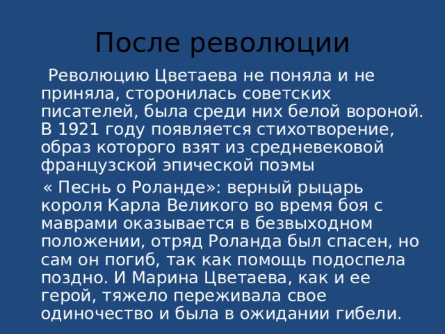 После революции  Революцию Цветаева не поняла и не приняла, сторонилась советских писателей, была среди них белой вороной. В 1921 году появляется стихотворение, образ которого взят из средневековой французской эпической поэмы  « Песнь о Роланде»: верный рыцарь короля Карла Великого во время боя с маврами оказывается в безвыходном положении, отряд Роланда был спасен, но сам он погиб, так как помощь подоспела поздно. И Марина Цветаева, как и ее герой, тяжело переживала свое одиночество и была в ожидании гибели. 