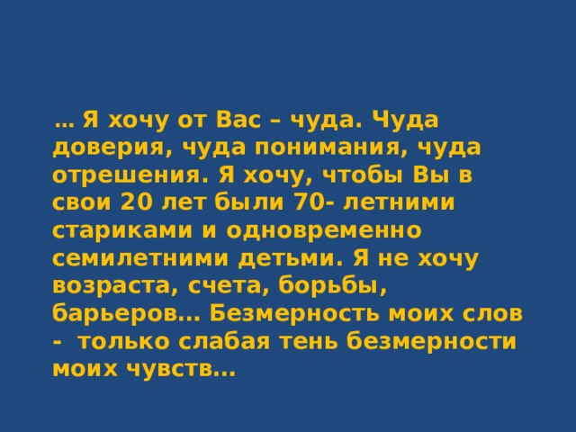  … Я хочу от Вас – чуда. Чуда доверия, чуда понимания, чуда отрешения. Я хочу, чтобы Вы в свои 20 лет были 70- летними стариками и одновременно семилетними детьми. Я не хочу возраста, счета, борьбы, барьеров… Безмерность моих слов - только слабая тень безмерности моих чувств…  