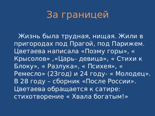 За границей  Жизнь была трудная, нищая. Жили в пригородах под Прагой, под Парижем. Цветаева написала «Поэму горы», « Крысолов» ,«Царь- девица», « Стихи к Блоку», « Разлука», « Психея», « Ремесло» (23год) и 24 году- « Молодец». В 28 году – сборник «После России». Цветаева обращается к сатире: стихотворение « Хвала богатым!» 