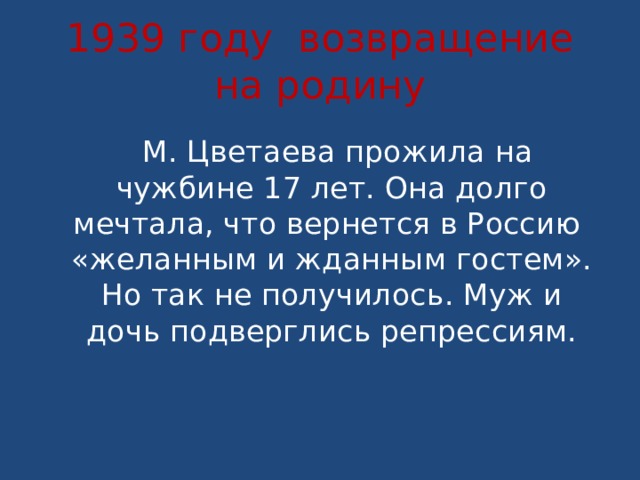1939 году возвращение на родину  М. Цветаева прожила на чужбине 17 лет. Она долго мечтала, что вернется в Россию «желанным и жданным гостем». Но так не получилось. Муж и дочь подверглись репрессиям. 