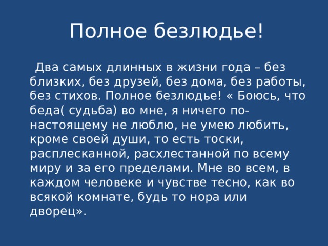 Полное безлюдье!  Два самых длинных в жизни года – без близких, без друзей, без дома, без работы, без стихов. Полное безлюдье! « Боюсь, что беда( судьба) во мне, я ничего по-настоящему не люблю, не умею любить, кроме своей души, то есть тоски, расплесканной, расхлестанной по всему миру и за его пределами. Мне во всем, в каждом человеке и чувстве тесно, как во всякой комнате, будь то нора или дворец».  
