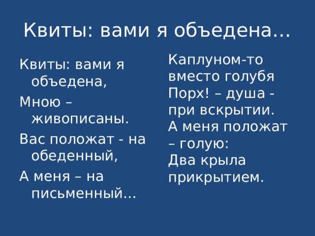 Квиты: вами я объедена… Каплуном-то вместо голубя Порх! – душа - при вскрытии. А меня положат – голую: Два крыла прикрытием. Квиты: вами я объедена, Мною – живописаны. Вас положат - на обеденный, А меня – на письменный… 