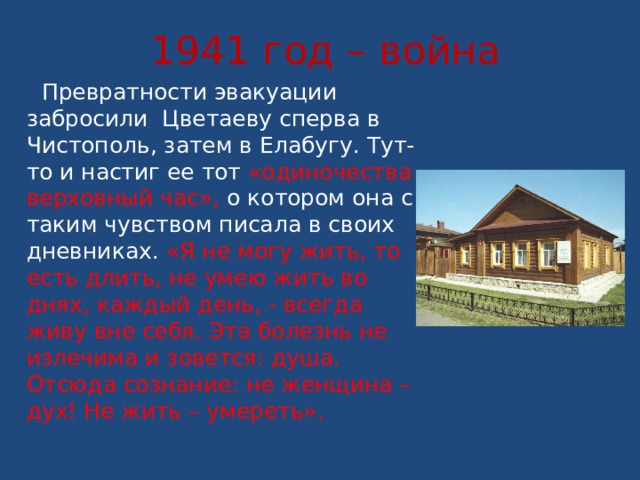 1941 год – война  Превратности эвакуации забросили Цветаеву сперва в Чистополь, затем в Елабугу. Тут-то и настиг ее тот «одиночества верховный час», о котором она с таким чувством писала в своих дневниках. «Я не могу жить, то есть длить, не умею жить во днях, каждый день, - всегда живу вне себя. Эта болезнь не излечима и зовется: душа. Отсюда сознание: не женщина – дух! Не жить – умереть». 