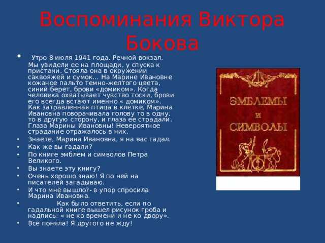  Воспоминания Виктора Бокова    Утро 8 июля 1941 года. Речной вокзал. Мы увидели ее на площади, у спуска к пристани. Стояла она в окружении саквояжей и сумок… На Марине Ивановне кожаное пальто темно-желтого цвета, синий берет, брови «домиком». Когда человека охватывает чувство тоски, брови его всегда встают именно « домиком». Как затравленная птица в клетке, Марина Ивановна поворачивала голову то в одну, то в другую сторону, и глаза ее страдали. Глаза Марины Ивановны! Невероятное страдание отражалось в них. Знаете, Марина Ивановна, я на вас гадал. Как же вы гадали? По книге эмблем и символов Петра Великого. Вы знаете эту книгу? Очень хорошо знаю! Я по ней на писателей загадываю. И что мне вышло?- в упор спросила Марина Ивановна.  Как было ответить, если по гадальной книге вышел рисунок гроба и надпись: « не ко времени и не ко двору». Все поняла! Я другого не жду! 