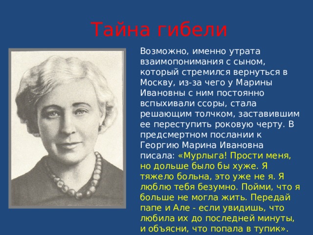 Тайна гибели Возможно, именно утрата взаимопонимания с сыном, который стремился вернуться в Москву, из-за чего у Марины Ивановны с ним постоянно вспыхивали ссоры, стала решающим толчком, заставившим ее переступить роковую черту. В предсмертном послании к Георгию Марина Ивановна писала: «Мурлыга! Прости меня, но дольше было бы хуже. Я тяжело больна, это уже не я. Я люблю тебя безумно. Пойми, что я больше не могла жить. Передай папе и Але - если увидишь, что любила их до последней минуты, и объясни, что попала в тупик». До последней минуты она думала о сыне, в письме просила позаботиться о нем Н.Н. Асеева («со мною он пропадет»). 