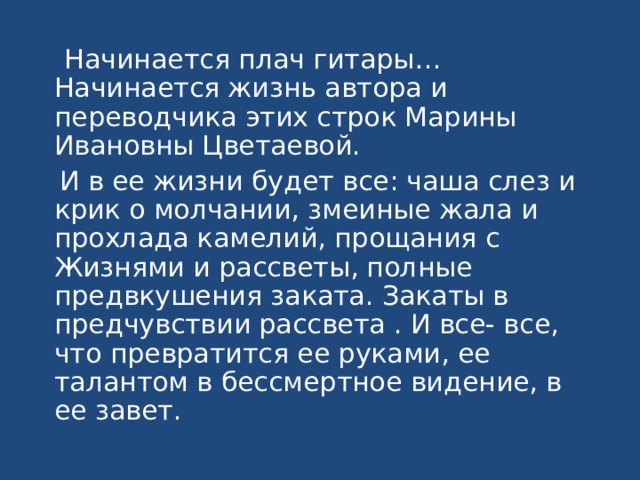  Начинается плач гитары… Начинается жизнь автора и переводчика этих строк Марины Ивановны Цветаевой.  И в ее жизни будет все: чаша слез и крик о молчании, змеиные жала и прохлада камелий, прощания с Жизнями и рассветы, полные предвкушения заката. Закаты в предчувствии рассвета . И все- все, что превратится ее руками, ее талантом в бессмертное видение, в ее завет. 