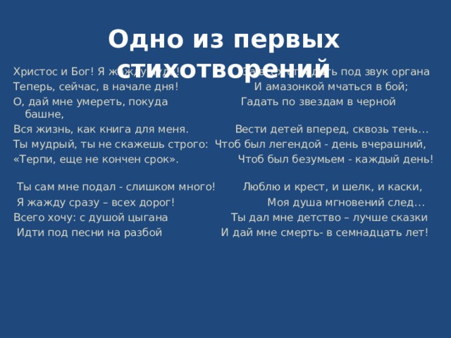 Одно из первых стихотворений Христос и Бог! Я жажду чуда! За всех страдать под звук органа Теперь, сейчас, в начале дня! И амазонкой мчаться в бой; О, дай мне умереть, покуда Гадать по звездам в черной башне, Вся жизнь, как книга для меня. Вести детей вперед, сквозь тень… Ты мудрый, ты не скажешь строго: Чтоб был легендой - день вчерашний, «Терпи, еще не кончен срок». Чтоб был безумьем - каждый день!  Ты сам мне подал - слишком много! Люблю и крест, и шелк, и каски,  Я жажду сразу – всех дорог! Моя душа мгновений след… Всего хочу: с душой цыгана Ты дал мне детство – лучше сказки  Идти под песни на разбой И дай мне смерть- в семнадцать лет! 