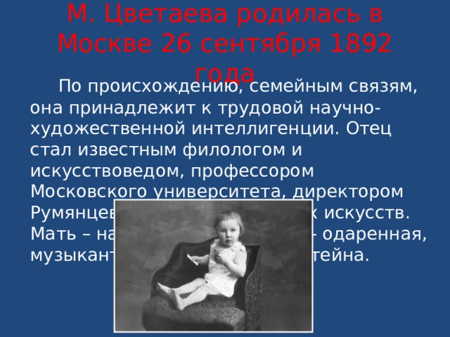 М. Цветаева родилась в Москве 26 сентября 1892 года  По происхождению, семейным связям, она принадлежит к трудовой научно-художественной интеллигенции. Отец стал известным филологом и искусствоведом, профессором Московского университета, директором Румянцевского музея изящных искусств. Мать – натура художественно- одаренная, музыкантша, ученица Рубинштейна. 