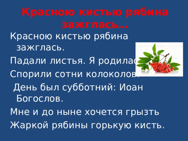 Красною кистью рябина зажглась… Красною кистью рябина зажглась. Падали листья. Я родилась. Спорили сотни колоколов.  День был субботний: Иоан Богослов. Мне и до ныне хочется грызть Жаркой рябины горькую кисть. 