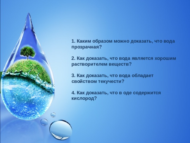 1. Каким образом можно доказать, что вода прозрачная?  2. Как доказать, что вода является хорошим растворителем веществ?  3. Как доказать, что вода обладает свойством текучести?  4. Как доказать, что в оде содержится кислород?