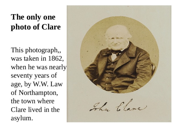 The only one photo of Clare This photograph,, was taken in 1862, when he was nearly seventy years of age, by W.W. Law of Northampton, the town where Clare lived in the asylum. 