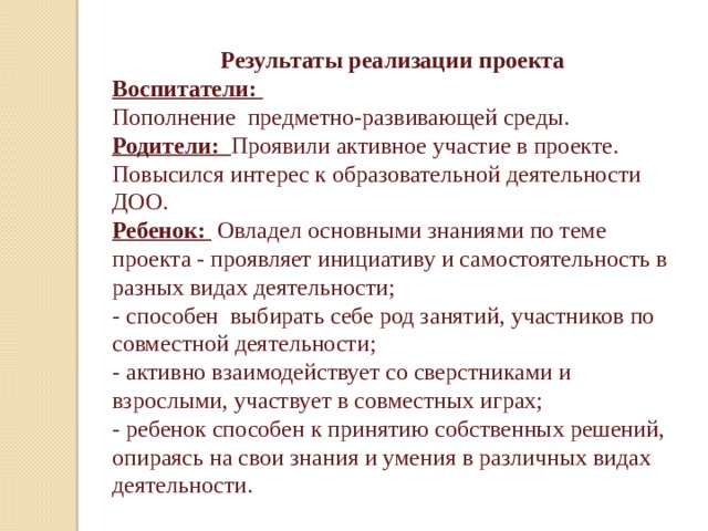 Результаты реализации проекта Воспитатели: Пополнение предметно-развивающей среды. Родители: Проявили активное участие в проекте. Повысился интерес к образовательной деятельности ДОО. Ребенок:  Овладел основными знаниями по теме проекта - проявляет инициативу и самостоятельность в разных видах деятельности; - способен выбирать себе род занятий, участников по совместной деятельности; - активно взаимодействует со сверстниками и взрослыми, участвует в совместных играх; - ребенок способен к принятию собственных решений, опираясь на свои знания и умения в различных видах деятельности. 
