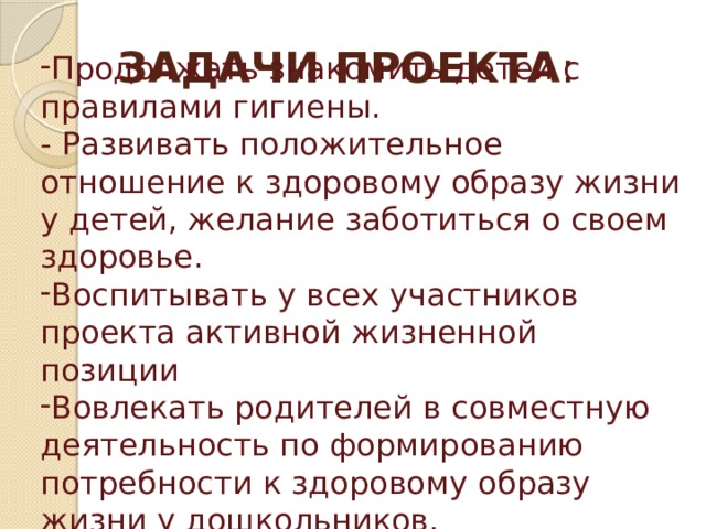 ЗАДАЧИ ПРОЕКТА : Продолжать знакомить детей с правилами гигиены. - Развивать положительное отношение к здоровому образу жизни у детей, желание заботиться о своем здоровье. Воспитывать у всех участников проекта активной жизненной позиции Вовлекать родителей в совместную деятельность по формированию потребности к здоровому образу жизни у дошкольников. 