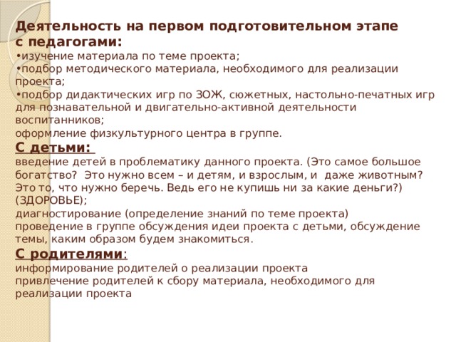 Деятельность на первом подготовительном этапе  с педагогами:  •изучение материала по теме проекта;  •подбор методического материала, необходимого для реализации проекта;  •подбор дидактических игр по ЗОЖ, сюжетных, настольно-печатных игр для познавательной и двигательно-активной деятельности воспитанников;  оформление физкультурного центра в группе.  С детьми:  введение детей в проблематику данного проекта. (Это самое большое богатство? Это нужно всем – и детям, и взрослым, и даже животным? Это то, что нужно беречь. Ведь его не купишь ни за какие деньги?) (ЗДОРОВЬЕ);  диагностирование (определение знаний по теме проекта)  проведение в группе обсуждения идеи проекта с детьми, обсуждение темы, каким образом будем знакомиться.  С родителями :  информирование родителей о реализации проекта  привлечение родителей к сбору материала, необходимого для реализации проекта   