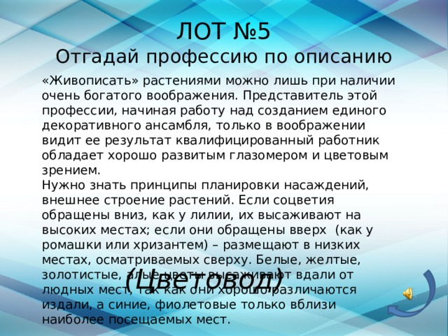 ЛОТ №5  Отгадай профессию по описанию  «Живописать» растениями можно лишь при наличии очень богатого воображения. Представитель этой профессии, начиная работу над созданием единого декоративного ансамбля, только в воображении видит ее результат квалифицированный работник обладает хорошо развитым глазомером и цветовым зрением.  Нужно знать принципы планировки насаждений, внешнее строение растений. Если соцветия обращены вниз, как у лилии, их высаживают на высоких местах; если они обращены вверх  (как у ромашки или хризантем) – размещают в низких местах, осматриваемых сверху. Белые, желтые, золотистые, алые цветы высаживают вдали от людных мест, так как они хорошо различаются издали, а синие, фиолетовые только вблизи наиболее посещаемых мест.  (Цветовод) 