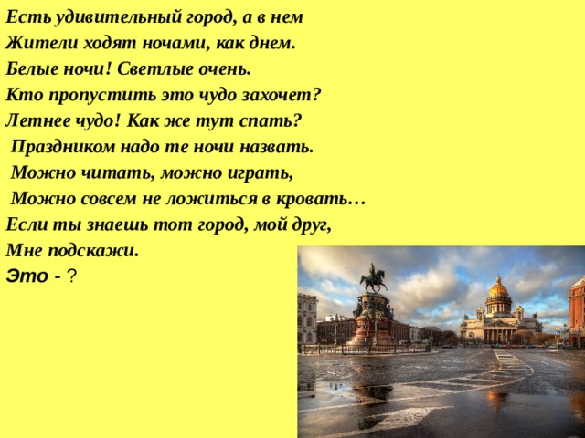 Есть удивительный город, а в нем Жители ходят ночами, как днем. Белые ночи! Светлые очень. Кто пропустить это чудо захочет? Летнее чудо! Как же тут спать?   Праздником надо те ночи назвать.   Можно читать, можно играть,   Можно совсем не ложиться в кровать… Если ты знаешь тот город, мой друг, Мне подскажи. Это - ? 
