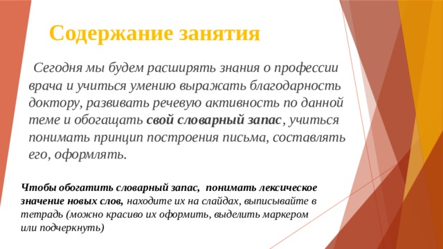 Содержание занятия  Сегодня мы будем расширять знания о профессии врача и учиться умению выражать благодарность доктору, развивать речевую активность по данной теме и обогащать свой словарный запас , учиться понимать принцип построения письма, составлять его, оформлять.   Чтобы обогатить словарный запас, понимать лексическое значение новых слов, находите их на слайдах, выписывайте в тетрадь (можно красиво их оформить, выделить маркером или подчеркнуть) 
