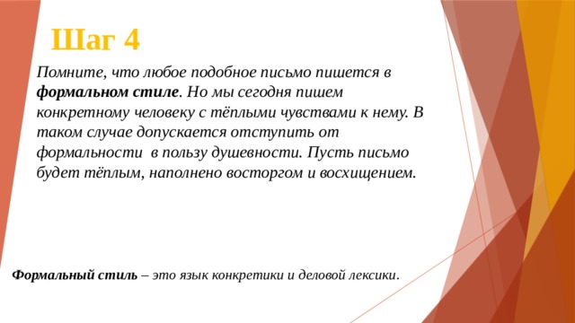 Шаг 4 Помните, что любое подобное письмо пишется в формальном стиле . Но мы сегодня пишем конкретному человеку с тёплыми чувствами к нему. В таком случае допускается отступить от формальности в пользу душевности. Пусть письмо будет тёплым, наполнено восторгом и восхищением. Формальный   стиль  – это язык конкретики и деловой лексики . 