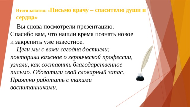 Итоги занятия: « Письмо врачу – спасителю души и сердца»  Вы снова посмотрели презентацию. Спасибо вам, что нашли время познать новое и закрепить уже известное.  Цели мы с вами сегодня достигли: повторили важное о героической профессии, узнали, как составить благодарственное письмо. Обогатили свой словарный запас. Приятно работать с такими воспитанниками. 