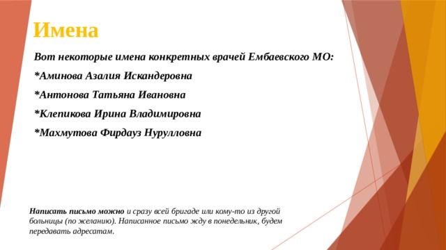 Имена Вот некоторые имена конкретных врачей Ембаевского МО: *Аминова Азалия Искандеровна *Антонова Татьяна Ивановна *Клепикова Ирина Владимировна *Махмутова Фирдауз Нурулловна Написать письмо можно и сразу всей бригаде или кому-то из другой больницы (по желанию). Написанное письмо жду в понедельник, будем передавать адресатам. 