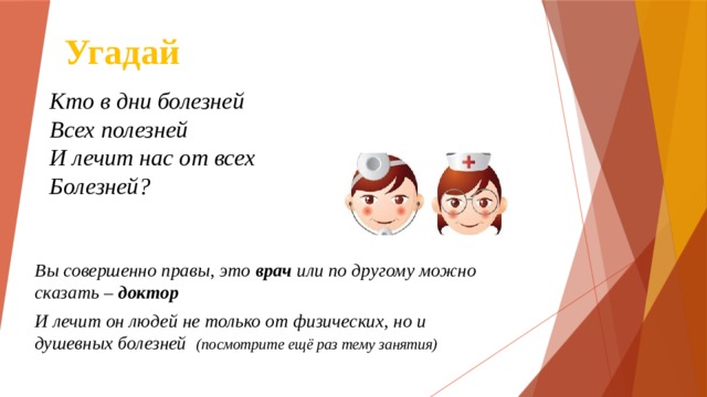 Угадай Кто в дни болезней  Всех полезней  И лечит нас от всех  Болезней?     Вы совершенно правы, это врач или по другому можно сказать – доктор И лечит он людей не только от физических, но и душевных болезней (посмотрите ещё раз тему занятия) 