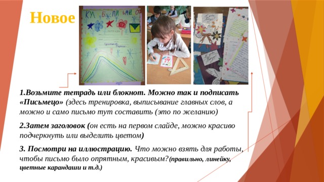 Новое 1.Возьмите тетрадь или блокнот. Можно так и подписать «Письмецо» (здесь тренировка, выписывание главных слов, а можно и само письмо тут составить (это по желанию) 2.Затем заголовок ( он есть на первом слайде, можно красиво подчеркнуть или выделить цветом ) 3. Посмотри на иллюстрацию. Что можно взять для работы, чтобы письмо было опрятным, красивым? (правильно, линейку, цветные карандаши и т.д.) 