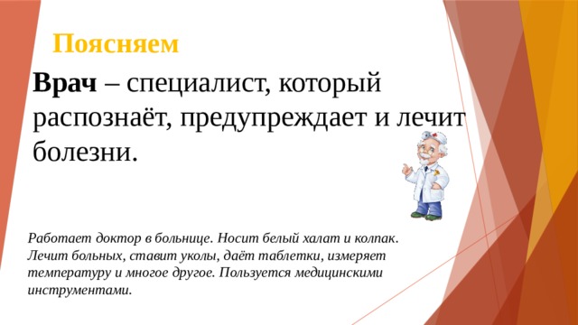 Поясняем Врач – специалист, который распознаёт, предупреждает и лечит болезни. Работает доктор в больнице. Носит белый халат и колпак. Лечит больных, ставит уколы, даёт таблетки, измеряет температуру и многое другое. Пользуется медицинскими инструментами. 