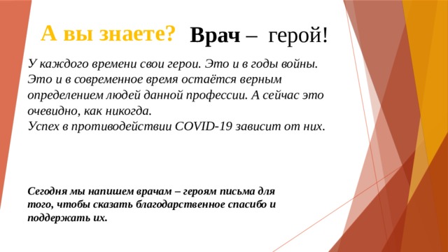 А вы знаете? Врач – герой! У каждого времени свои герои. Это и в годы войны. Это и в современное время остаётся верным определением людей данной профессии. А сейчас это очевидно, как никогда. Успех в противодействии COVID-19 зависит от них. Сегодня мы напишем врачам – героям письма для того, чтобы сказать благодарственное спасибо и поддержать их. 