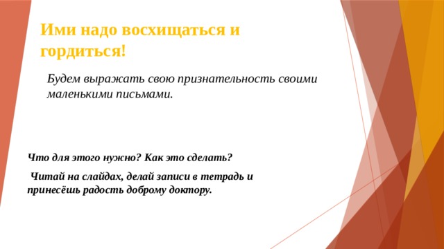 Ими надо восхищаться и гордиться! Будем выражать свою признательность своими маленькими письмами. Что для этого нужно? Как это сделать?  Читай на слайдах, делай записи в тетрадь и принесёшь радость доброму доктору. 