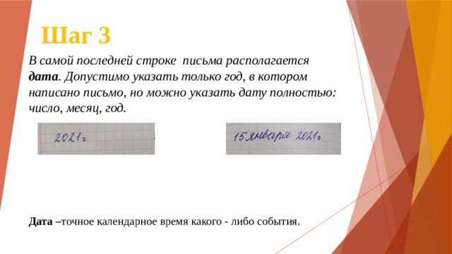 Шаг 3 В самой последней строке письма располагается дата . Допустимо указать только год, в котором написано письмо, но можно указать дату полностью: число, месяц, год. Дата – точное календарное время какого - либо события. 