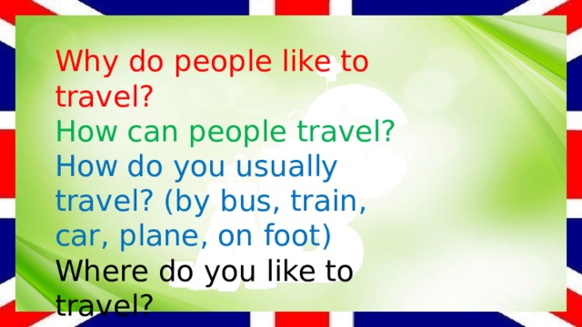 Why do people like to travel? How can people travel? How do you usually travel? (by bus, train, car, plane, on foot) Where do you like to travel? Why do you like to travel by car? 