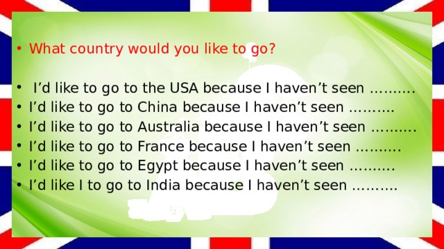 What country would you like to go?   I’d like to go to the USA because I haven’t seen ………. I’d like to go to China because I haven’t seen ………. I’d like to go to Australia because I haven’t seen ………. I’d like to go to France because I haven’t seen ………. I’d like to go to Egypt because I haven’t seen ………. I’d like I to go to India because I haven’t seen ………. 